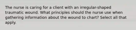 The nurse is caring for a client with an irregular-shaped traumatic wound. What principles should the nurse use when gathering information about the wound to chart? Select all that apply.