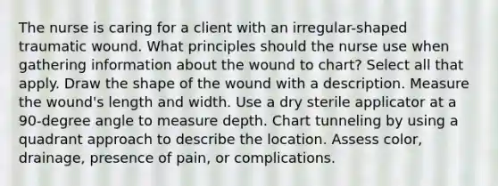 The nurse is caring for a client with an irregular-shaped traumatic wound. What principles should the nurse use when gathering information about the wound to chart? Select all that apply. Draw the shape of the wound with a description. Measure the wound's length and width. Use a dry sterile applicator at a 90-degree angle to measure depth. Chart tunneling by using a quadrant approach to describe the location. Assess color, drainage, presence of pain, or complications.