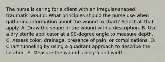 The nurse is caring for a client with an irregular-shaped traumatic wound. What principles should the nurse use when gathering information about the wound to chart? Select all that apply. A. Draw the shape of the wound with a description. B. Use a dry sterile applicator at a 90-degree angle to measure depth. C. Assess color, drainage, presence of pain, or complications. D. Chart tunneling by using a quadrant approach to describe the location. E. Measure the wound's length and width.