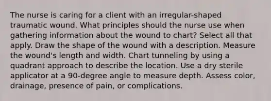 The nurse is caring for a client with an irregular-shaped traumatic wound. What principles should the nurse use when gathering information about the wound to chart? Select all that apply. Draw the shape of the wound with a description. Measure the wound's length and width. Chart tunneling by using a quadrant approach to describe the location. Use a dry sterile applicator at a 90-degree angle to measure depth. Assess color, drainage, presence of pain, or complications.