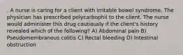 . A nurse is caring for a client with irritable bowel syndrome. The physician has prescribed polycarbophil to the client. The nurse would administer this drug cautiously if the client's history revealed which of the following? A) Abdominal pain B) Pseudomembranous colitis C) Rectal bleeding D) Intestinal obstruction