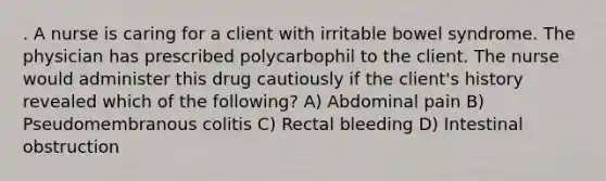 . A nurse is caring for a client with irritable bowel syndrome. The physician has prescribed polycarbophil to the client. The nurse would administer this drug cautiously if the client's history revealed which of the following? A) Abdominal pain B) Pseudomembranous colitis C) Rectal bleeding D) Intestinal obstruction