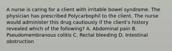 A nurse is caring for a client with irritable bowel syndrome. The physician has prescribed Polycarbophil to the client. The nurse would administer this drug cautiously if the client's history revealed which of the following? A. Abdominal pain B. Pseudomembranous colitis C. Rectal bleeding D. Intestinal obstruction