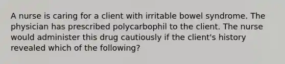 A nurse is caring for a client with irritable bowel syndrome. The physician has prescribed polycarbophil to the client. The nurse would administer this drug cautiously if the client's history revealed which of the following?