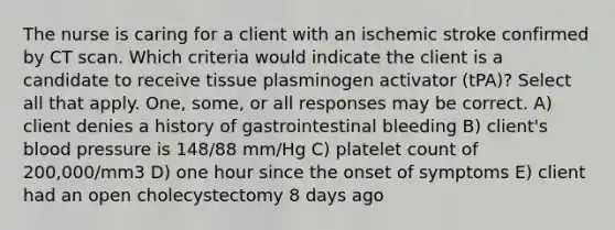 The nurse is caring for a client with an ischemic stroke confirmed by CT scan. Which criteria would indicate the client is a candidate to receive tissue plasminogen activator (tPA)? Select all that apply. One, some, or all responses may be correct. A) client denies a history of gastrointestinal bleeding B) client's blood pressure is 148/88 mm/Hg C) platelet count of 200,000/mm3 D) one hour since the onset of symptoms E) client had an open cholecystectomy 8 days ago