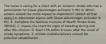 The nurse is caring for a client with an ischemic stroke who has a prescription for tissue plasminogen activator (t-PA) IV. Which actions should the nurse expect to implement? (Select all that apply.) A. Administer aspirin with tissue plasminogen activator (t-PA). B. Complete the National Institute of Health Stroke Scale (NIHSS). C. Assess the client for signs of bleeding during and after the infusion. D. Start t-PA within 6 hours after the onset of stroke symptoms. E. Initiate multidisciplinary consult for potential rehabilitation.