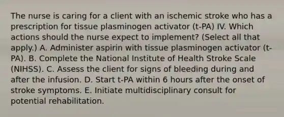 The nurse is caring for a client with an ischemic stroke who has a prescription for tissue plasminogen activator (t-PA) IV. Which actions should the nurse expect to implement? (Select all that apply.) A. Administer aspirin with tissue plasminogen activator (t-PA). B. Complete the National Institute of Health Stroke Scale (NIHSS). C. Assess the client for signs of bleeding during and after the infusion. D. Start t-PA within 6 hours after the onset of stroke symptoms. E. Initiate multidisciplinary consult for potential rehabilitation.