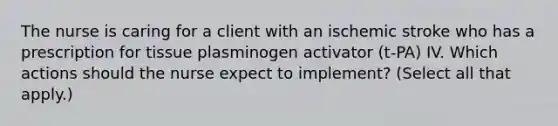 The nurse is caring for a client with an ischemic stroke who has a prescription for tissue plasminogen activator (t-PA) IV. Which actions should the nurse expect to implement? (Select all that apply.)