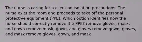 The nurse is caring for a client on isolation precautions. The nurse exits the room and proceeds to take off the personal protective equipment (PPE). Which option identifies how the nurse should correctly remove the PPE? remove gloves, mask, and gown remove mask, gown, and gloves remove gown, gloves, and mask remove gloves, gown, and mask