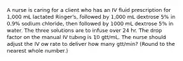 A nurse is caring for a client who has an IV fluid prescription for 1,000 mL lactated Ringer's, followed by 1,000 mL dextrose 5% in 0.9% sodium chloride, then followed by 1000 mL dextrose 5% in water. The three solutions are to infuse over 24 hr. The drop factor on the manual IV tubing is 10 gtt/mL. The nurse should adjust the IV ow rate to deliver how many gtt/min? (Round to the nearest whole number.)