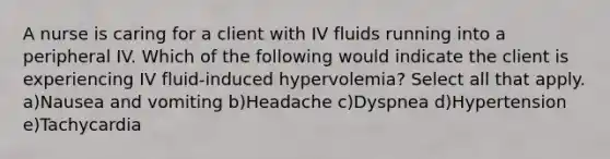 A nurse is caring for a client with IV fluids running into a peripheral IV. Which of the following would indicate the client is experiencing IV fluid-induced hypervolemia? Select all that apply. a)Nausea and vomiting b)Headache c)Dyspnea d)Hypertension e)Tachycardia