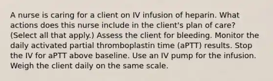 A nurse is caring for a client on IV infusion of heparin. What actions does this nurse include in the client's plan of care? (Select all that apply.) Assess the client for bleeding. Monitor the daily activated partial thromboplastin time (aPTT) results. Stop the IV for aPTT above baseline. Use an IV pump for the infusion. Weigh the client daily on the same scale.