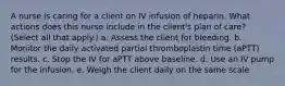 A nurse is caring for a client on IV infusion of heparin. What actions does this nurse include in the client's plan of care? (Select all that apply.) a. Assess the client for bleeding. b. Monitor the daily activated partial thromboplastin time (aPTT) results. c. Stop the IV for aPTT above baseline. d. Use an IV pump for the infusion. e. Weigh the client daily on the same scale