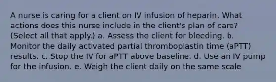 A nurse is caring for a client on IV infusion of heparin. What actions does this nurse include in the client's plan of care? (Select all that apply.) a. Assess the client for bleeding. b. Monitor the daily activated partial thromboplastin time (aPTT) results. c. Stop the IV for aPTT above baseline. d. Use an IV pump for the infusion. e. Weigh the client daily on the same scale