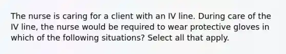 The nurse is caring for a client with an IV line. During care of the IV line, the nurse would be required to wear protective gloves in which of the following situations? Select all that apply.