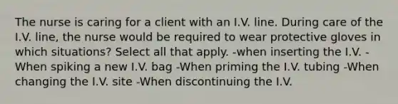 The nurse is caring for a client with an I.V. line. During care of the I.V. line, the nurse would be required to wear protective gloves in which situations? Select all that apply. -when inserting the I.V. -When spiking a new I.V. bag -When priming the I.V. tubing -When changing the I.V. site -When discontinuing the I.V.