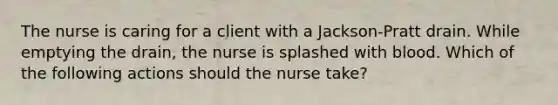 The nurse is caring for a client with a Jackson-Pratt drain. While emptying the drain, the nurse is splashed with blood. Which of the following actions should the nurse take?