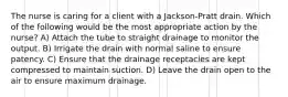 The nurse is caring for a client with a Jackson-Pratt drain. Which of the following would be the most appropriate action by the nurse? A) Attach the tube to straight drainage to monitor the output. B) Irrigate the drain with normal saline to ensure patency. C) Ensure that the drainage receptacles are kept compressed to maintain suction. D) Leave the drain open to the air to ensure maximum drainage.