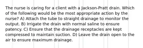 The nurse is caring for a client with a Jackson-Pratt drain. Which of the following would be the most appropriate action by the nurse? A) Attach the tube to straight drainage to monitor the output. B) Irrigate the drain with normal saline to ensure patency. C) Ensure that the drainage receptacles are kept compressed to maintain suction. D) Leave the drain open to the air to ensure maximum drainage.