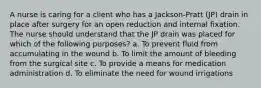 A nurse is caring for a client who has a Jackson-Pratt (JP) drain in place after surgery for an open reduction and internal fixation. The nurse should understand that the JP drain was placed for which of the following purposes? a. To prevent fluid from accumulating in the wound b. To limit the amount of bleeding from the surgical site c. To provide a means for medication administration d. To eliminate the need for wound irrigations