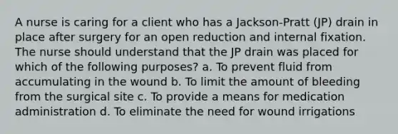 A nurse is caring for a client who has a Jackson-Pratt (JP) drain in place after surgery for an open reduction and internal fixation. The nurse should understand that the JP drain was placed for which of the following purposes? a. To prevent fluid from accumulating in the wound b. To limit the amount of bleeding from the surgical site c. To provide a means for medication administration d. To eliminate the need for wound irrigations