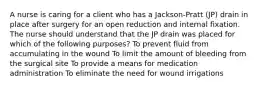 A nurse is caring for a client who has a Jackson-Pratt (JP) drain in place after surgery for an open reduction and internal fixation. The nurse should understand that the JP drain was placed for which of the following purposes? To prevent fluid from accumulating in the wound To limit the amount of bleeding from the surgical site To provide a means for medication administration To eliminate the need for wound irrigations