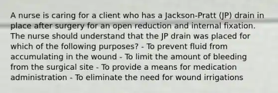 A nurse is caring for a client who has a Jackson-Pratt (JP) drain in place after surgery for an open reduction and internal fixation. The nurse should understand that the JP drain was placed for which of the following purposes? - To prevent fluid from accumulating in the wound - To limit the amount of bleeding from the surgical site - To provide a means for medication administration - To eliminate the need for wound irrigations