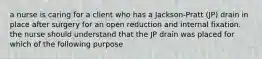 a nurse is caring for a client who has a Jackson-Pratt (JP) drain in place after surgery for an open reduction and internal fixation. the nurse should understand that the JP drain was placed for which of the following purpose