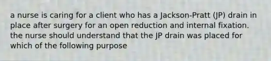 a nurse is caring for a client who has a Jackson-Pratt (JP) drain in place after surgery for an open reduction and internal fixation. the nurse should understand that the JP drain was placed for which of the following purpose