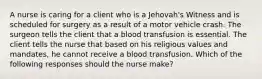 A nurse is caring for a client who is a Jehovah's Witness and is scheduled for surgery as a result of a motor vehicle crash. The surgeon tells the client that a blood transfusion is essential. The client tells the nurse that based on his religious values and mandates, he cannot receive a blood transfusion. Which of the following responses should the nurse make?