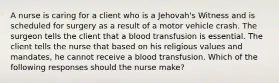 A nurse is caring for a client who is a Jehovah's Witness and is scheduled for surgery as a result of a motor vehicle crash. The surgeon tells the client that a blood transfusion is essential. The client tells the nurse that based on his religious values and mandates, he cannot receive a blood transfusion. Which of the following responses should the nurse make?