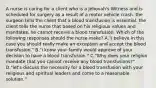 A nurse is caring for a client who is a Jehovah's Witness and is scheduled for surgery as a result of a motor vehicle crash. the surgeon tells the client that a blood transfusion is essential. the client tells the nurse that based on his religious values and mandates, he cannot receive a blood transfusion. Which of the following responses should the nurse make? A."i believe in this case you should really make an exception and accept the blood transfusion." B."i know your family would approve of your decision to have a blood transfusion." C."Why does your religion mandate that you cannot receive any blood transfusions?" D."let's discuss the necessity for a blood transfusion with your religious and spiritual leaders and come to a reasonable solution."