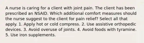 A nurse is caring for a client with joint pain. The client has been prescribed an NSAID. Which additional comfort measures should the nurse suggest to the client for pain relief? Select all that apply. 1. Apply hot or cold compress. 2. Use assistive orthopedic devices. 3. Avoid overuse of joints. 4. Avoid foods with tyramine. 5. Use iron supplements.