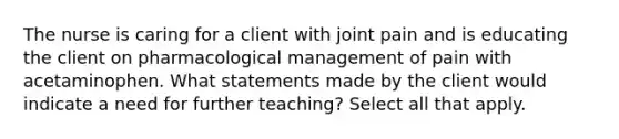 The nurse is caring for a client with joint pain and is educating the client on pharmacological management of pain with acetaminophen. What statements made by the client would indicate a need for further teaching? Select all that apply.