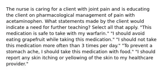 The nurse is caring for a client with joint pain and is educating the client on pharmacological management of pain with acetaminophen. What statements made by the client would indicate a need for further teaching? Select all that apply. "This medication is safe to take with my warfarin." "I should avoid eating grapefruit while taking this medication." "I should not take this medication more often than 3 times per day." "To prevent a stomach ache, I should take this medication with food." "I should report any skin itching or yellowing of the skin to my healthcare provider."