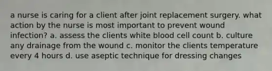 a nurse is caring for a client after joint replacement surgery. what action by the nurse is most important to prevent wound infection? a. assess the clients white blood cell count b. culture any drainage from the wound c. monitor the clients temperature every 4 hours d. use aseptic technique for dressing changes