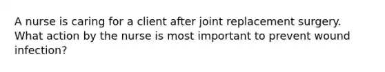 A nurse is caring for a client after joint replacement surgery. What action by the nurse is most important to prevent wound infection?