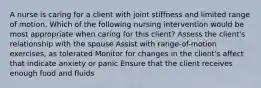 A nurse is caring for a client with joint stiffness and limited range of motion. Which of the following nursing intervention would be most appropriate when caring for this client? Assess the client's relationship with the spouse Assist with range-of-motion exercises, as tolerated Monitor for changes in the client's affect that indicate anxiety or panic Ensure that the client receives enough food and fluids