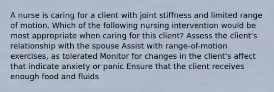 A nurse is caring for a client with joint stiffness and limited range of motion. Which of the following nursing intervention would be most appropriate when caring for this client? Assess the client's relationship with the spouse Assist with range-of-motion exercises, as tolerated Monitor for changes in the client's affect that indicate anxiety or panic Ensure that the client receives enough food and fluids