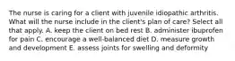 The nurse is caring for a client with juvenile idiopathic arthritis. What will the nurse include in the client's plan of care? Select all that apply. A. keep the client on bed rest B. administer ibuprofen for pain C. encourage a well-balanced diet D. measure growth and development E. assess joints for swelling and deformity