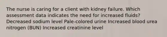 The nurse is caring for a client with kidney failure. Which assessment data indicates the need for increased fluids? Decreased sodium level Pale-colored urine Increased blood urea nitrogen (BUN) Increased creatinine level