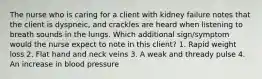 The nurse who is caring for a client with kidney failure notes that the client is dyspneic, and crackles are heard when listening to breath sounds in the lungs. Which additional sign/symptom would the nurse expect to note in this client? 1. Rapid weight loss 2. Flat hand and neck veins 3. A weak and thready pulse 4. An increase in blood pressure