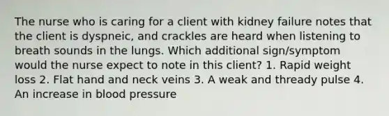 The nurse who is caring for a client with kidney failure notes that the client is dyspneic, and crackles are heard when listening to breath sounds in the lungs. Which additional sign/symptom would the nurse expect to note in this client? 1. Rapid weight loss 2. Flat hand and neck veins 3. A weak and thready pulse 4. An increase in blood pressure