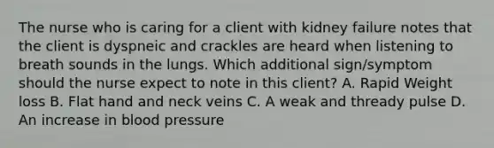 The nurse who is caring for a client with kidney failure notes that the client is dyspneic and crackles are heard when listening to breath sounds in the lungs. Which additional sign/symptom should the nurse expect to note in this client? A. Rapid Weight loss B. Flat hand and neck veins C. A weak and thready pulse D. An increase in blood pressure