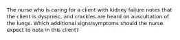 The nurse who is caring for a client with kidney failure notes that the client is dyspneic, and crackles are heard on auscultation of the lungs. Which additional signs/symptoms should the nurse expect to note in this client?