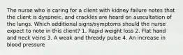 The nurse who is caring for a client with kidney failure notes that the client is dyspneic, and crackles are heard on auscultation of the lungs. Which additional signs/symptoms should the nurse expect to note in this client? 1. Rapid weight loss 2. Flat hand and neck veins 3. A weak and thready pulse 4. An increase in blood pressure