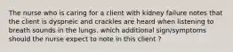 The nurse who is caring for a client with kidney failure notes that the client is dyspneic and crackles are heard when listening to breath sounds in the lungs. which additional sign/symptoms should the nurse expect to note in this client ?