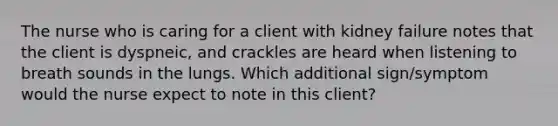 The nurse who is caring for a client with kidney failure notes that the client is dyspneic, and crackles are heard when listening to breath sounds in the lungs. Which additional sign/symptom would the nurse expect to note in this client?