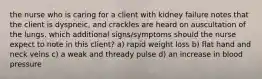 the nurse who is caring for a client with kidney failure notes that the client is dyspneic, and crackles are heard on auscultation of the lungs. which additional signs/symptoms should the nurse expect to note in this client? a) rapid weight loss b) flat hand and neck veins c) a weak and thready pulse d) an increase in blood pressure