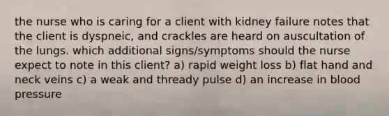 the nurse who is caring for a client with kidney failure notes that the client is dyspneic, and crackles are heard on auscultation of the lungs. which additional signs/symptoms should the nurse expect to note in this client? a) rapid weight loss b) flat hand and neck veins c) a weak and thready pulse d) an increase in blood pressure